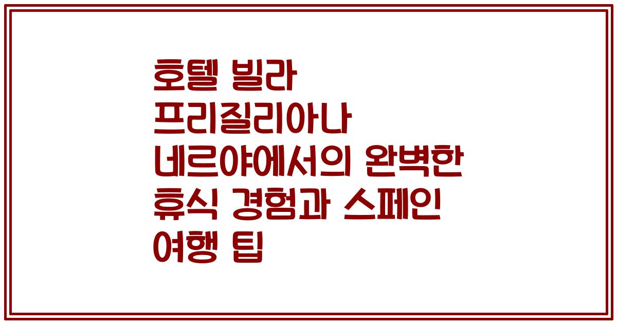 호텔 빌라 프리질리아나 네르야에서의 완벽한 휴식 경험과 스페인 여행 팁