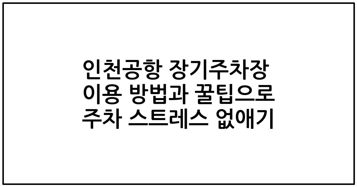 인천공항 장기주차장 이용 방법과 꿀팁으로 주차 스트레스 없애기